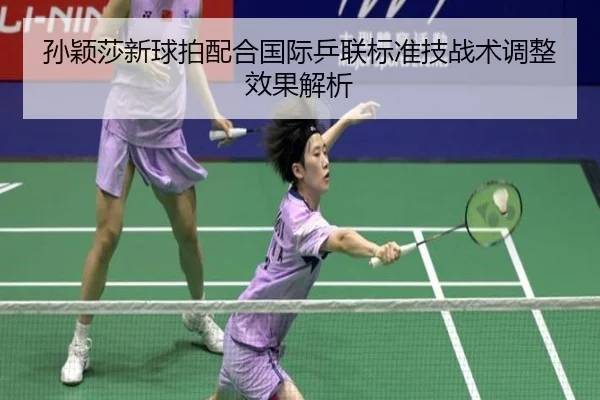 孙颖莎新球拍配合国际乒联标准技战术调整效果解析